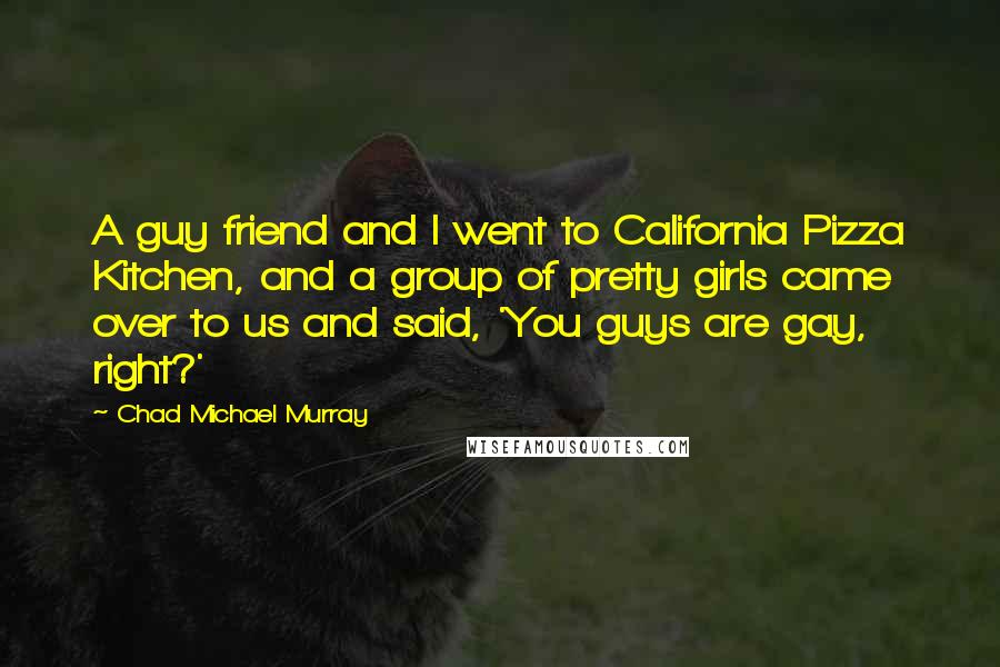 Chad Michael Murray Quotes: A guy friend and I went to California Pizza Kitchen, and a group of pretty girls came over to us and said, 'You guys are gay, right?'