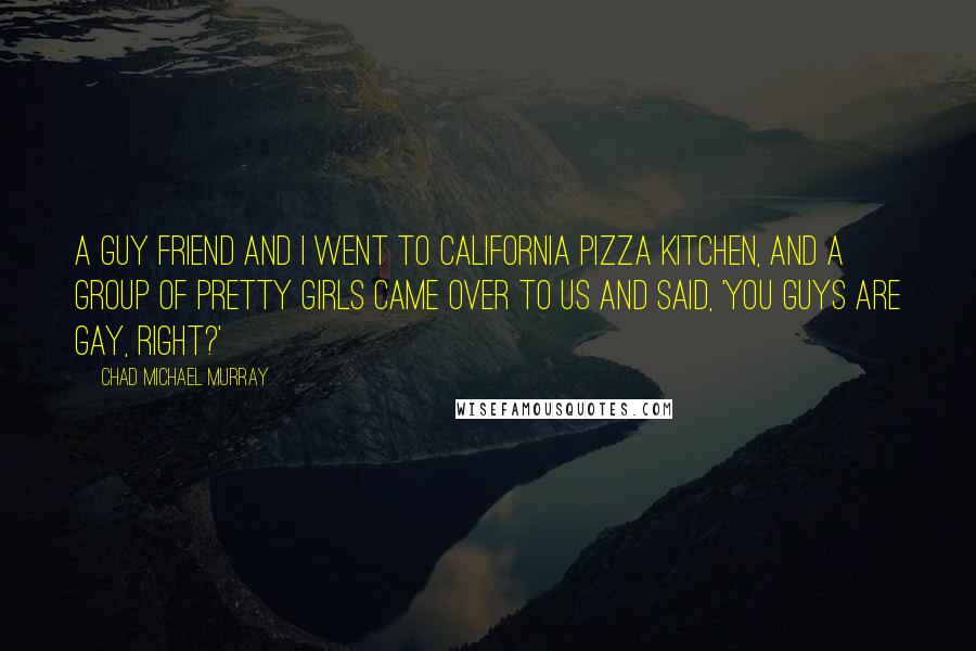 Chad Michael Murray Quotes: A guy friend and I went to California Pizza Kitchen, and a group of pretty girls came over to us and said, 'You guys are gay, right?'