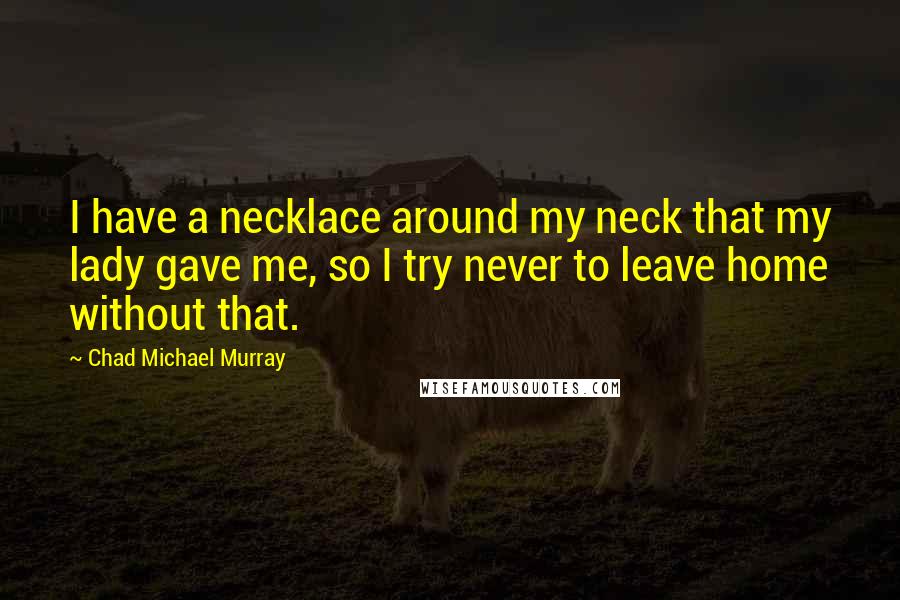 Chad Michael Murray Quotes: I have a necklace around my neck that my lady gave me, so I try never to leave home without that.