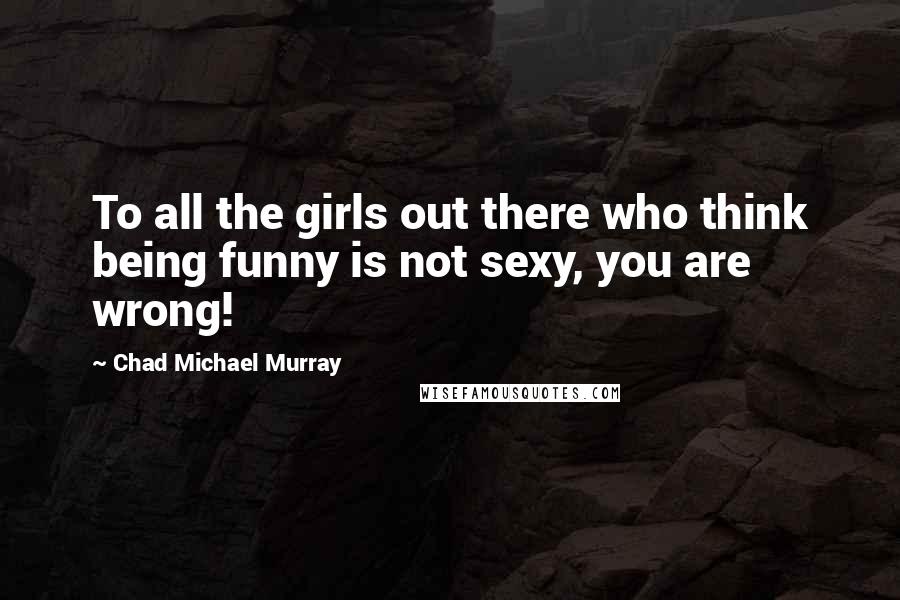 Chad Michael Murray Quotes: To all the girls out there who think being funny is not sexy, you are wrong!