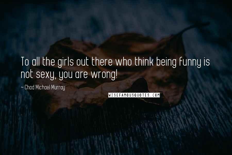 Chad Michael Murray Quotes: To all the girls out there who think being funny is not sexy, you are wrong!