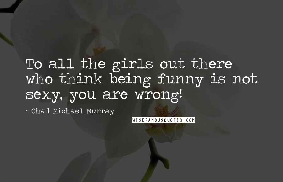 Chad Michael Murray Quotes: To all the girls out there who think being funny is not sexy, you are wrong!