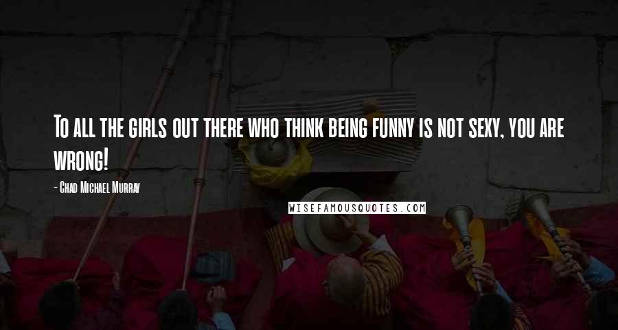 Chad Michael Murray Quotes: To all the girls out there who think being funny is not sexy, you are wrong!