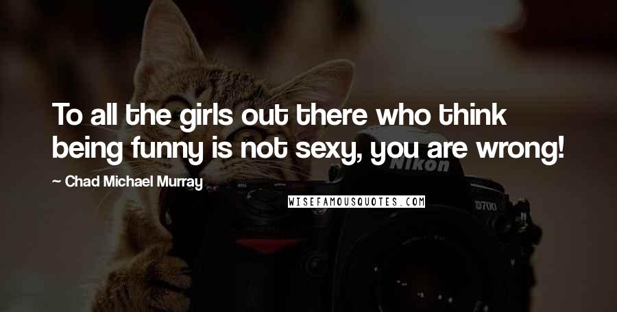 Chad Michael Murray Quotes: To all the girls out there who think being funny is not sexy, you are wrong!