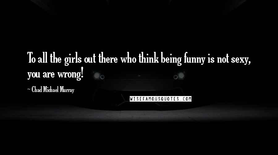 Chad Michael Murray Quotes: To all the girls out there who think being funny is not sexy, you are wrong!
