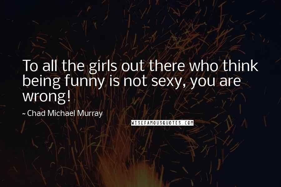 Chad Michael Murray Quotes: To all the girls out there who think being funny is not sexy, you are wrong!