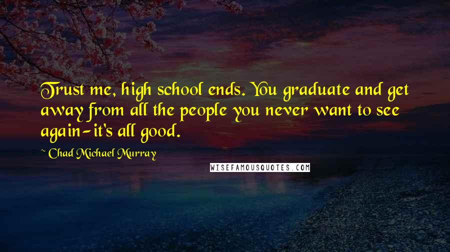 Chad Michael Murray Quotes: Trust me, high school ends. You graduate and get away from all the people you never want to see again-it's all good.