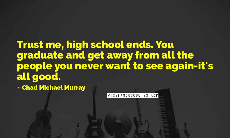 Chad Michael Murray Quotes: Trust me, high school ends. You graduate and get away from all the people you never want to see again-it's all good.