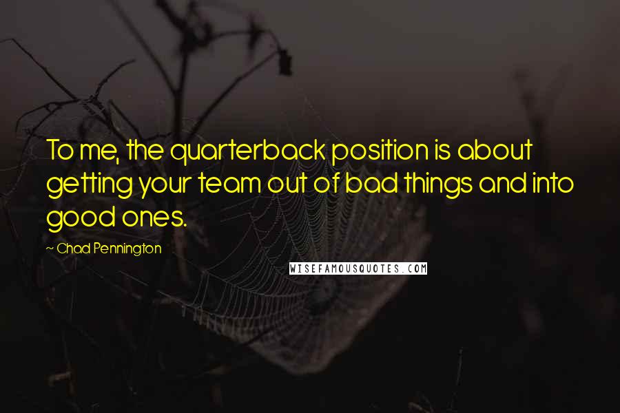 Chad Pennington Quotes: To me, the quarterback position is about getting your team out of bad things and into good ones.