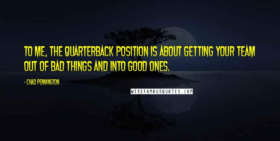 Chad Pennington Quotes: To me, the quarterback position is about getting your team out of bad things and into good ones.