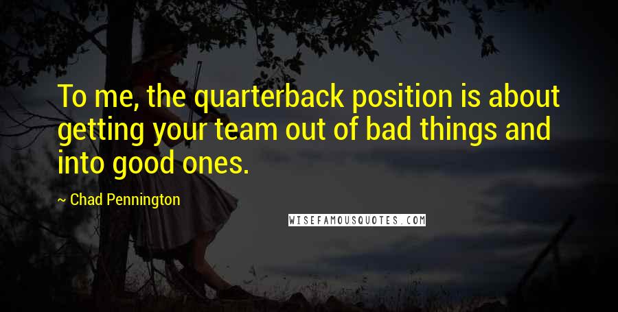 Chad Pennington Quotes: To me, the quarterback position is about getting your team out of bad things and into good ones.