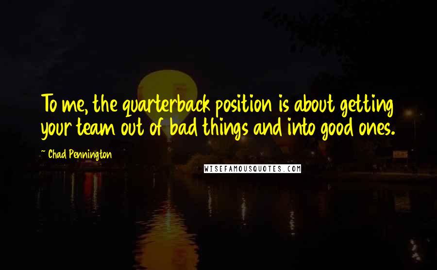 Chad Pennington Quotes: To me, the quarterback position is about getting your team out of bad things and into good ones.