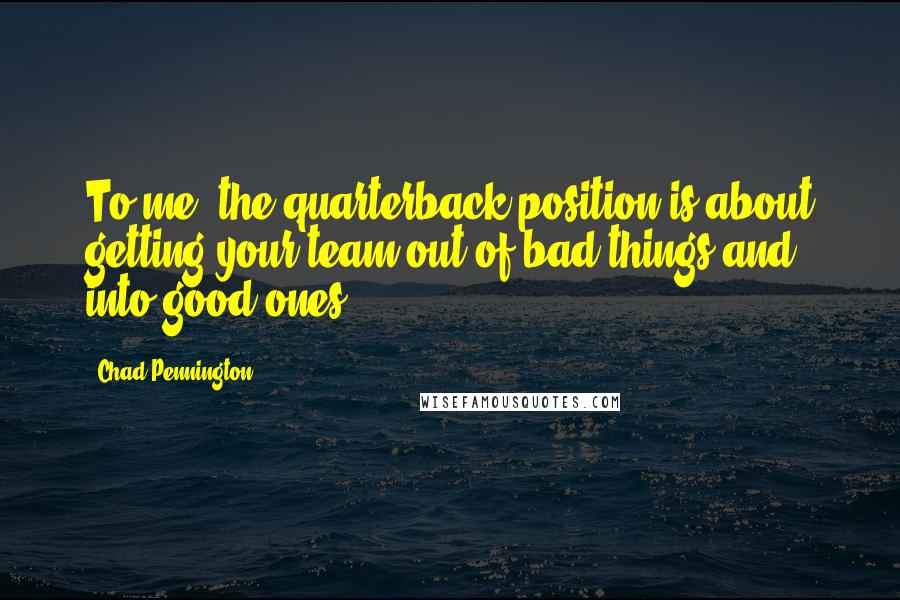 Chad Pennington Quotes: To me, the quarterback position is about getting your team out of bad things and into good ones.