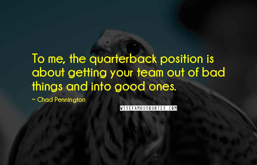 Chad Pennington Quotes: To me, the quarterback position is about getting your team out of bad things and into good ones.