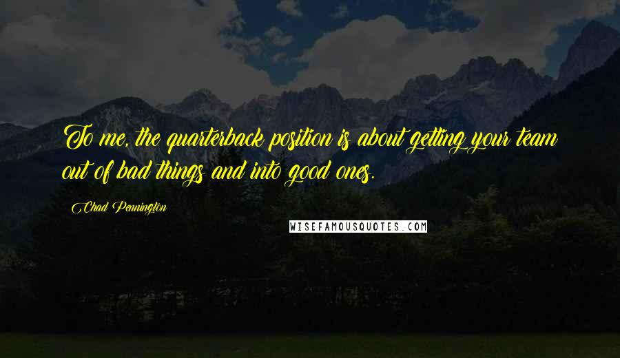 Chad Pennington Quotes: To me, the quarterback position is about getting your team out of bad things and into good ones.