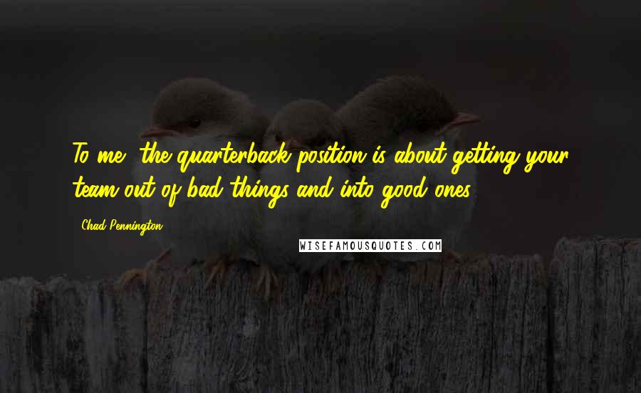 Chad Pennington Quotes: To me, the quarterback position is about getting your team out of bad things and into good ones.