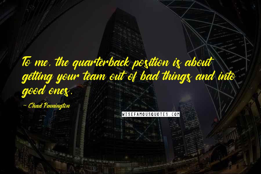 Chad Pennington Quotes: To me, the quarterback position is about getting your team out of bad things and into good ones.