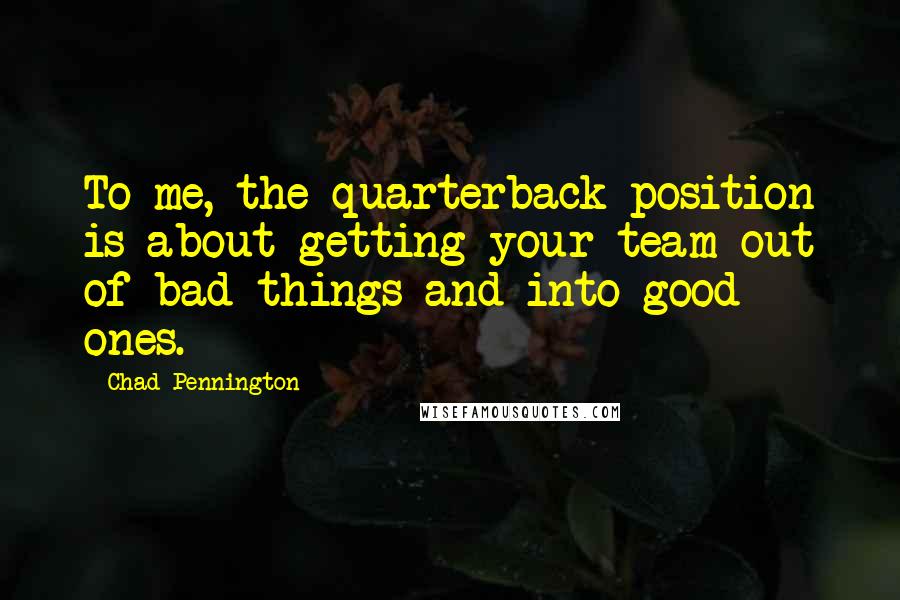 Chad Pennington Quotes: To me, the quarterback position is about getting your team out of bad things and into good ones.