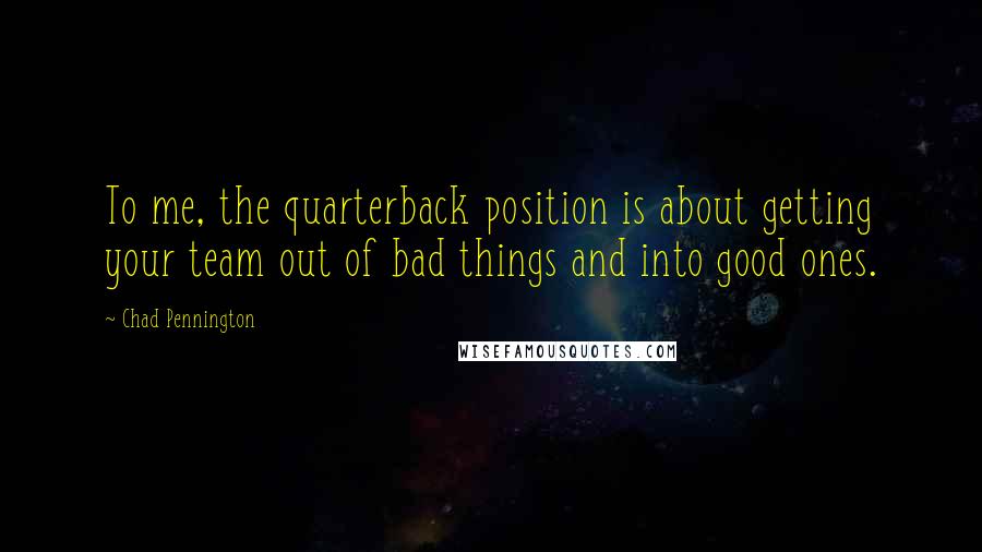 Chad Pennington Quotes: To me, the quarterback position is about getting your team out of bad things and into good ones.