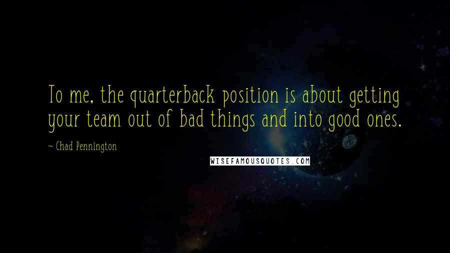 Chad Pennington Quotes: To me, the quarterback position is about getting your team out of bad things and into good ones.