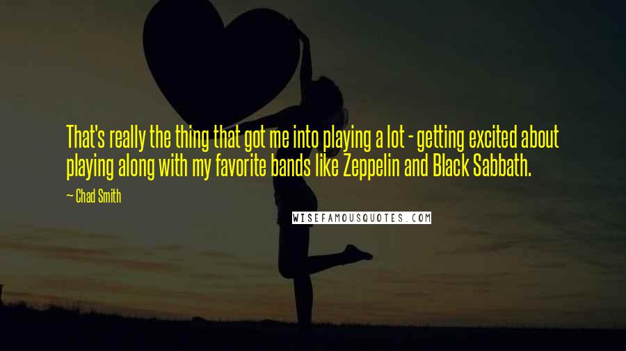 Chad Smith Quotes: That's really the thing that got me into playing a lot - getting excited about playing along with my favorite bands like Zeppelin and Black Sabbath.