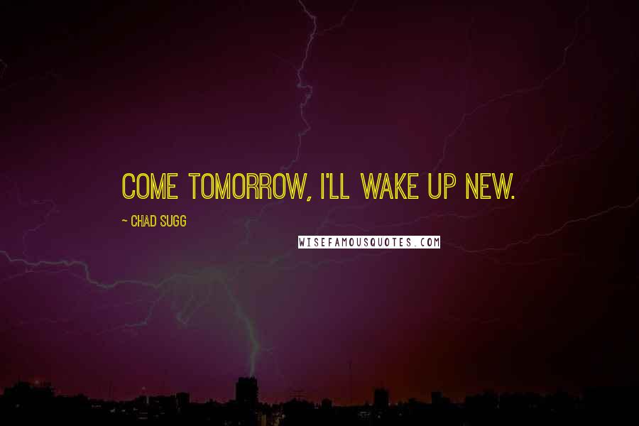 Chad Sugg Quotes: Come tomorrow, I'll wake up new.