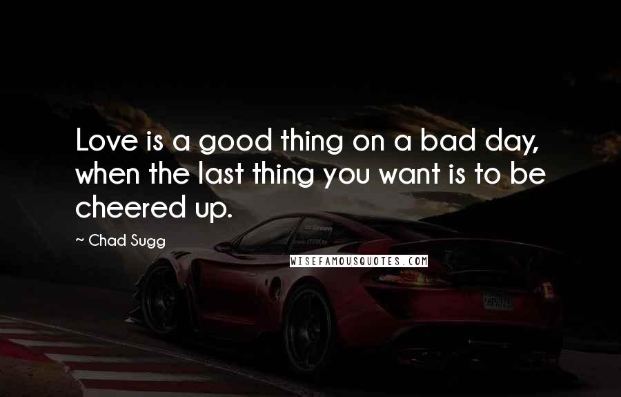 Chad Sugg Quotes: Love is a good thing on a bad day, when the last thing you want is to be cheered up.