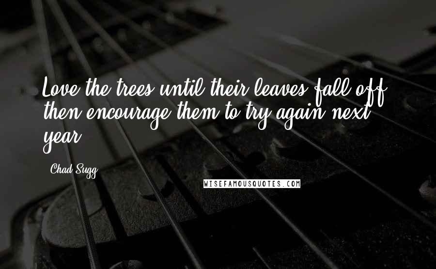 Chad Sugg Quotes: Love the trees until their leaves fall off, then encourage them to try again next year.