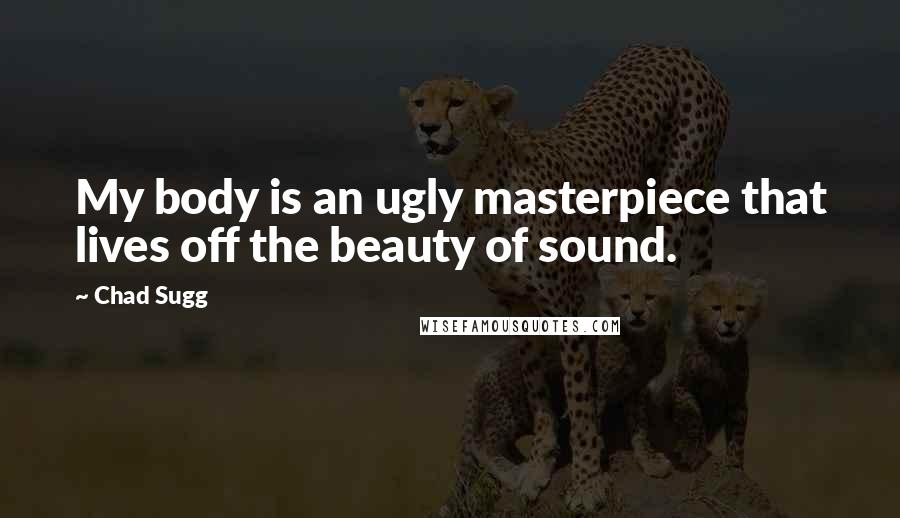 Chad Sugg Quotes: My body is an ugly masterpiece that lives off the beauty of sound.