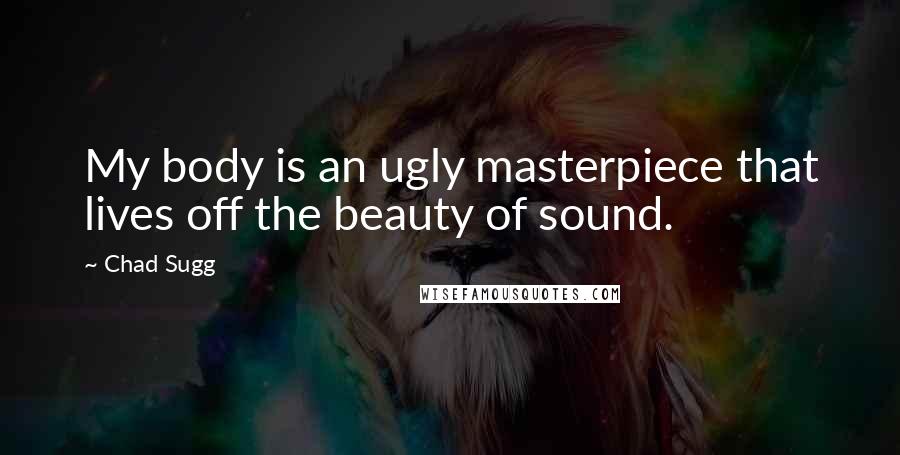 Chad Sugg Quotes: My body is an ugly masterpiece that lives off the beauty of sound.