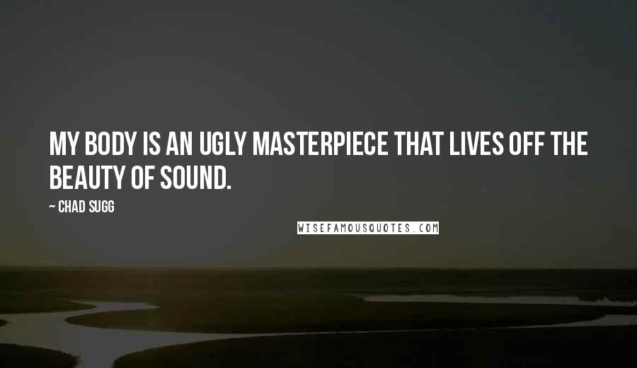 Chad Sugg Quotes: My body is an ugly masterpiece that lives off the beauty of sound.