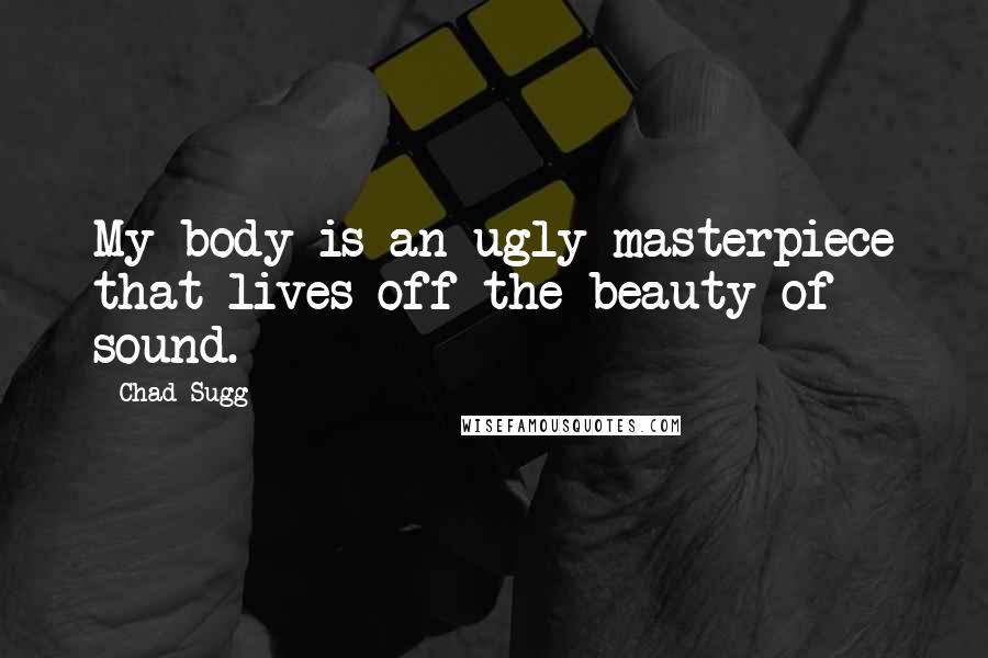 Chad Sugg Quotes: My body is an ugly masterpiece that lives off the beauty of sound.