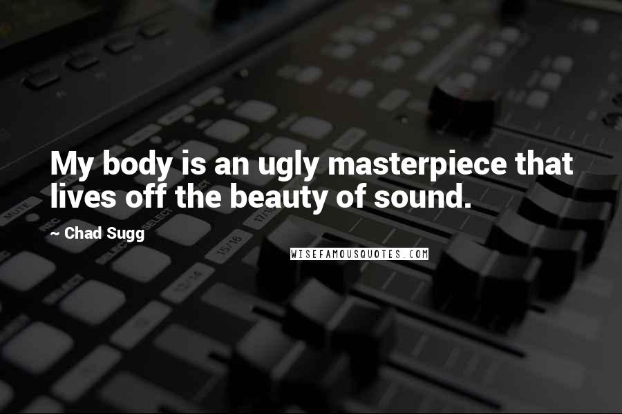 Chad Sugg Quotes: My body is an ugly masterpiece that lives off the beauty of sound.