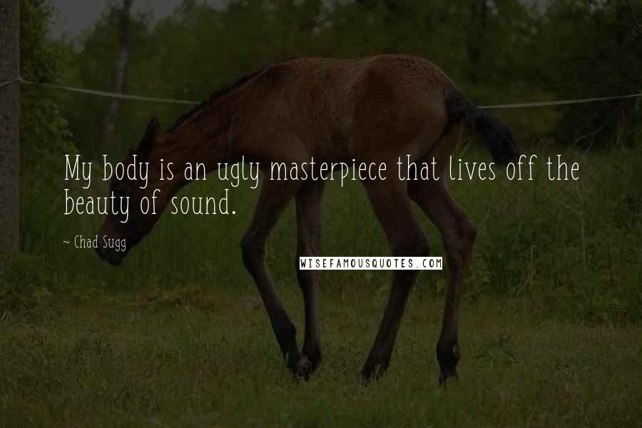 Chad Sugg Quotes: My body is an ugly masterpiece that lives off the beauty of sound.