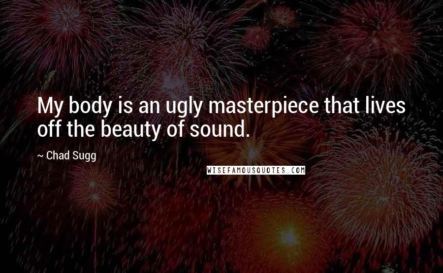 Chad Sugg Quotes: My body is an ugly masterpiece that lives off the beauty of sound.