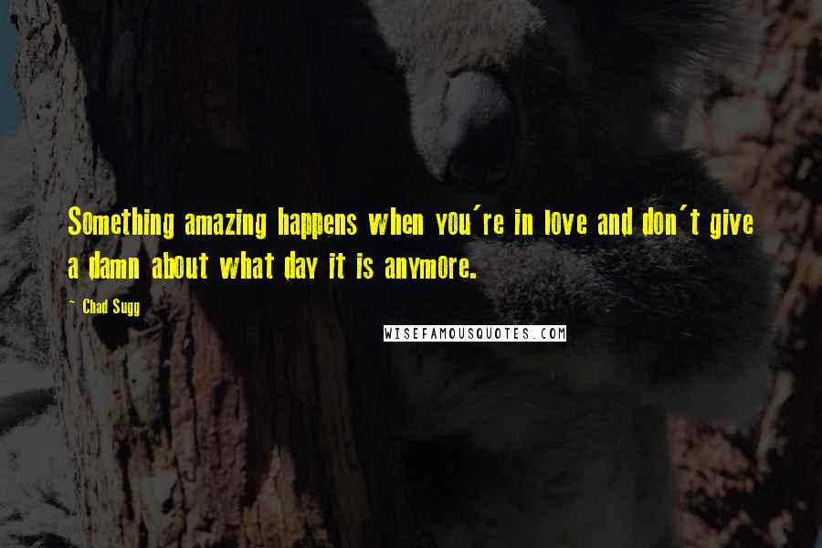 Chad Sugg Quotes: Something amazing happens when you're in love and don't give a damn about what day it is anymore.