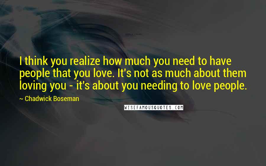 Chadwick Boseman Quotes: I think you realize how much you need to have people that you love. It's not as much about them loving you - it's about you needing to love people.