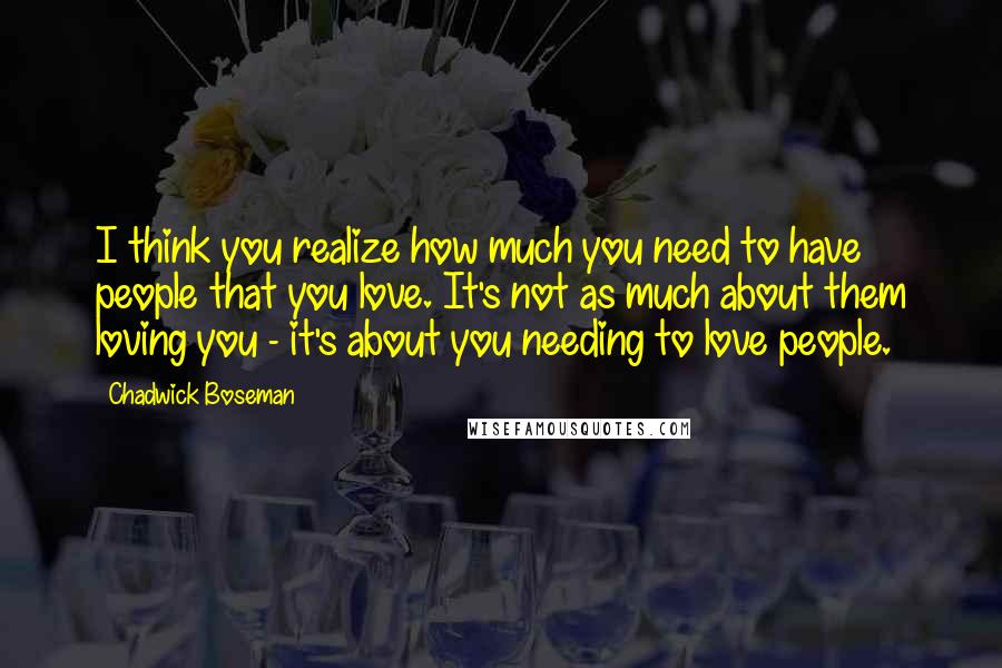 Chadwick Boseman Quotes: I think you realize how much you need to have people that you love. It's not as much about them loving you - it's about you needing to love people.