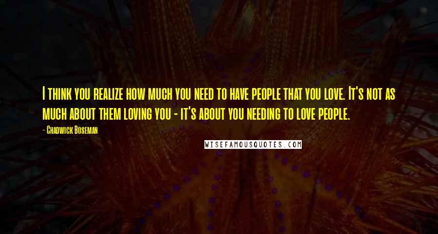 Chadwick Boseman Quotes: I think you realize how much you need to have people that you love. It's not as much about them loving you - it's about you needing to love people.