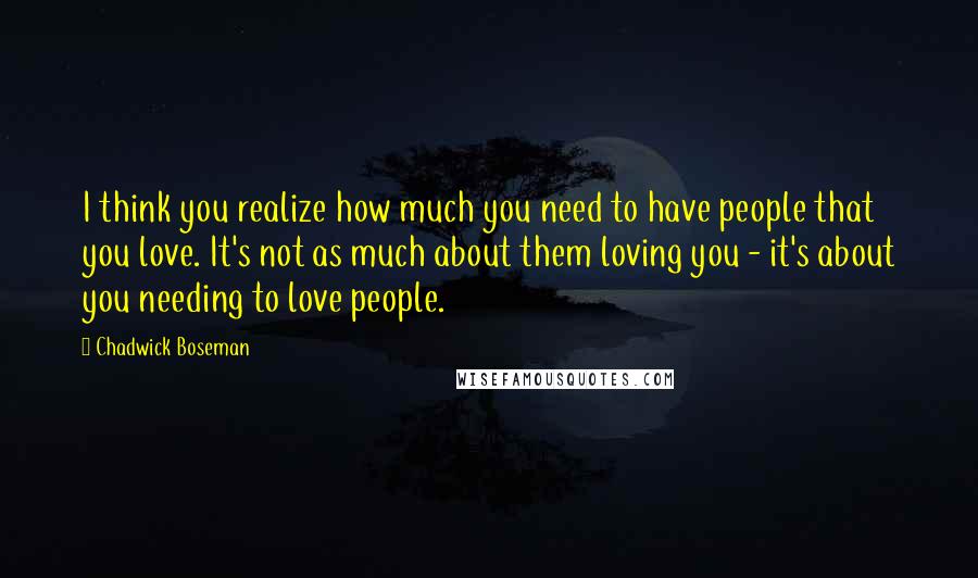 Chadwick Boseman Quotes: I think you realize how much you need to have people that you love. It's not as much about them loving you - it's about you needing to love people.