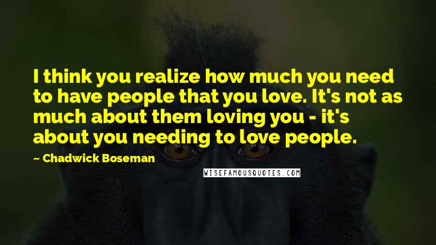 Chadwick Boseman Quotes: I think you realize how much you need to have people that you love. It's not as much about them loving you - it's about you needing to love people.