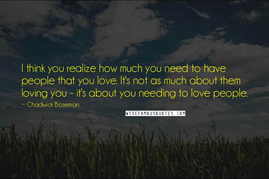 Chadwick Boseman Quotes: I think you realize how much you need to have people that you love. It's not as much about them loving you - it's about you needing to love people.