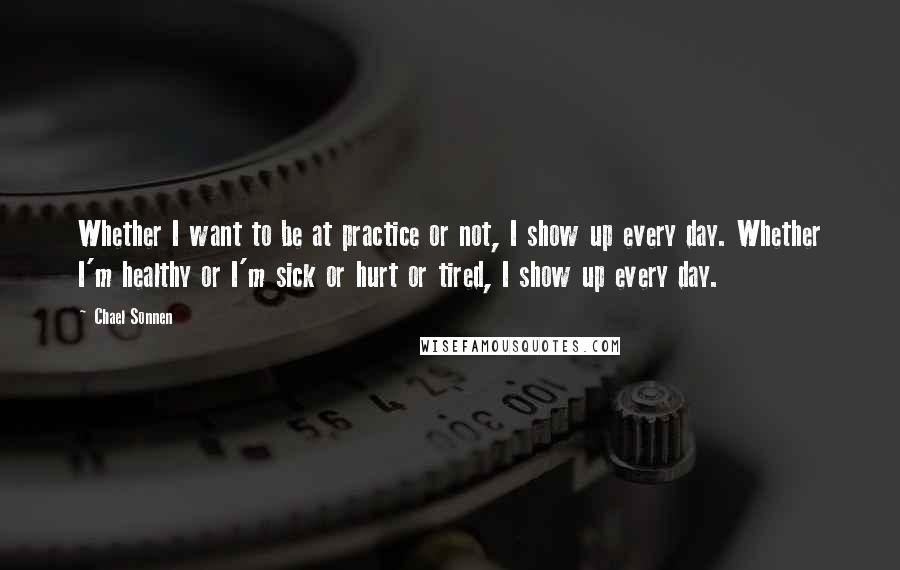 Chael Sonnen Quotes: Whether I want to be at practice or not, I show up every day. Whether I'm healthy or I'm sick or hurt or tired, I show up every day.