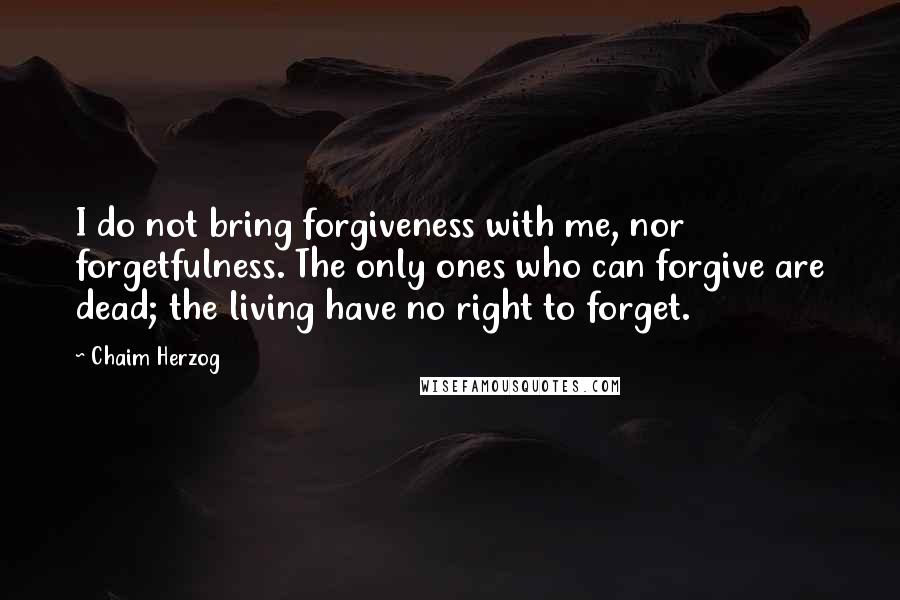 Chaim Herzog Quotes: I do not bring forgiveness with me, nor forgetfulness. The only ones who can forgive are dead; the living have no right to forget.