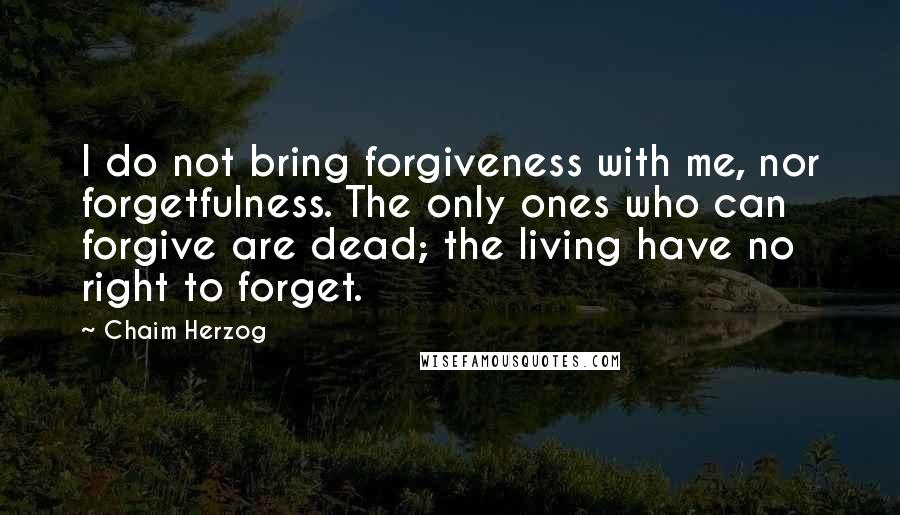 Chaim Herzog Quotes: I do not bring forgiveness with me, nor forgetfulness. The only ones who can forgive are dead; the living have no right to forget.