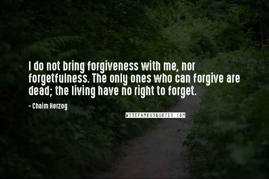 Chaim Herzog Quotes: I do not bring forgiveness with me, nor forgetfulness. The only ones who can forgive are dead; the living have no right to forget.