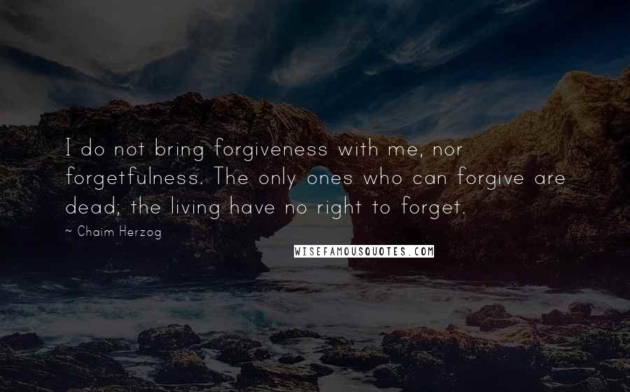 Chaim Herzog Quotes: I do not bring forgiveness with me, nor forgetfulness. The only ones who can forgive are dead; the living have no right to forget.