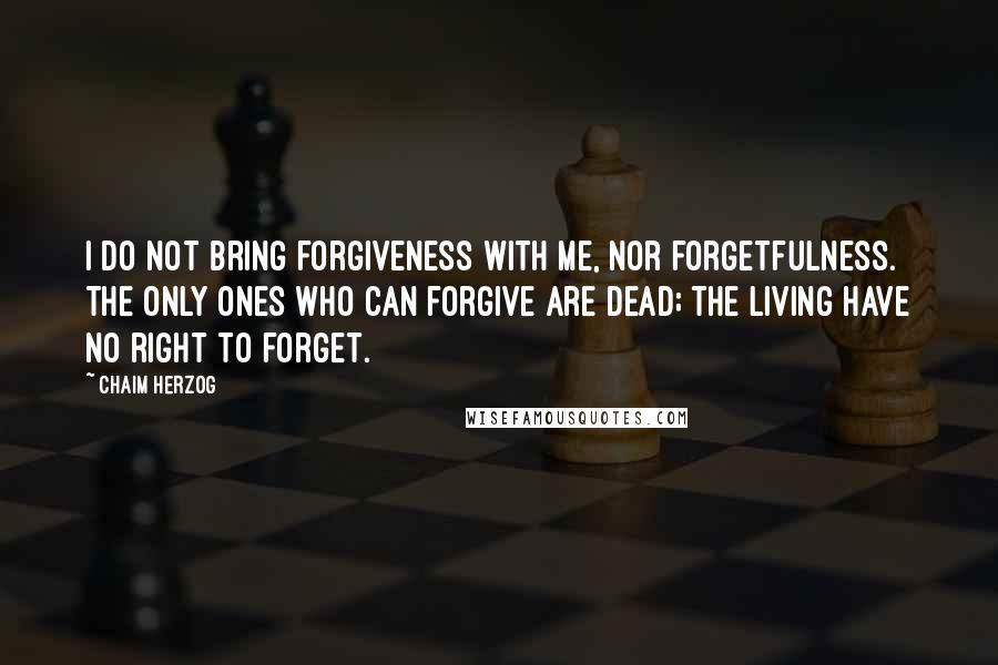 Chaim Herzog Quotes: I do not bring forgiveness with me, nor forgetfulness. The only ones who can forgive are dead; the living have no right to forget.