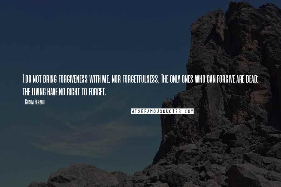 Chaim Herzog Quotes: I do not bring forgiveness with me, nor forgetfulness. The only ones who can forgive are dead; the living have no right to forget.