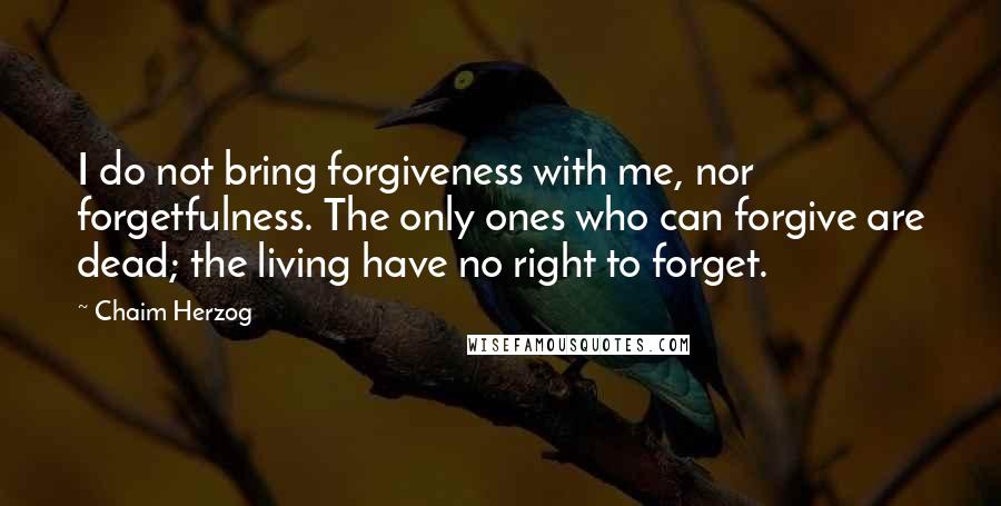 Chaim Herzog Quotes: I do not bring forgiveness with me, nor forgetfulness. The only ones who can forgive are dead; the living have no right to forget.